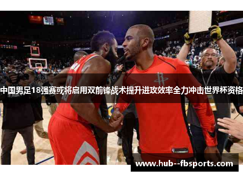中国男足18强赛或将启用双前锋战术提升进攻效率全力冲击世界杯资格