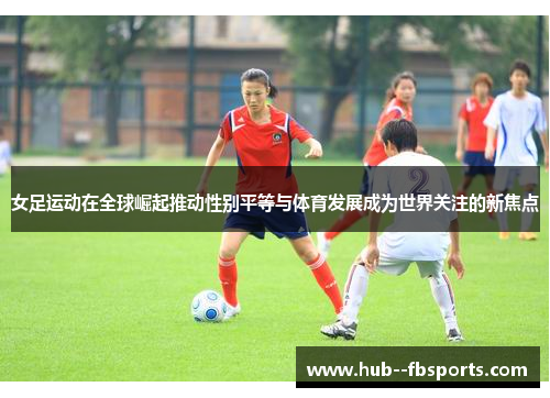 女足运动在全球崛起推动性别平等与体育发展成为世界关注的新焦点
